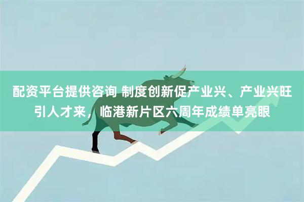 配资平台提供咨询 制度创新促产业兴、产业兴旺引人才来，临港新片区六周年成绩单亮眼