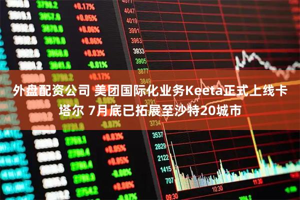 外盘配资公司 美团国际化业务Keeta正式上线卡塔尔 7月底已拓展至沙特20城市