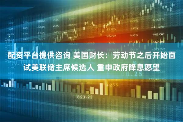 配资平台提供咨询 美国财长：劳动节之后开始面试美联储主席候选人 重申政府降息愿望
