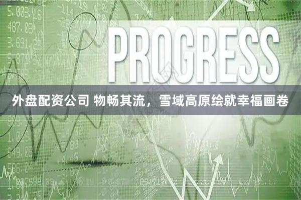 外盘配资公司 物畅其流，雪域高原绘就幸福画卷