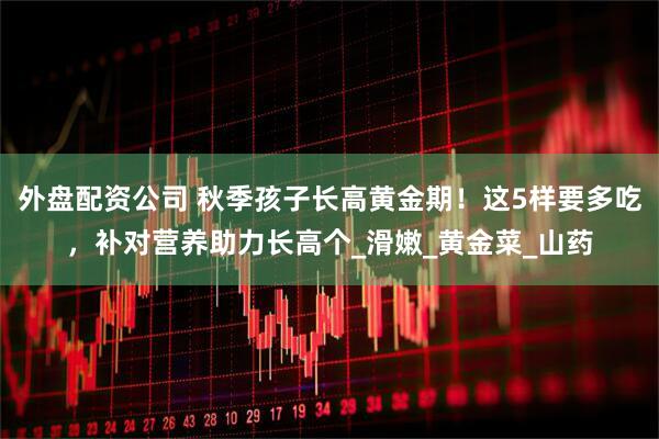 外盘配资公司 秋季孩子长高黄金期！这5样要多吃，补对营养助力长高个_滑嫩_黄金菜_山药
