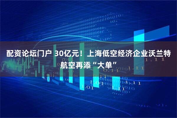 配资论坛门户 30亿元！上海低空经济企业沃兰特航空再添“大单”