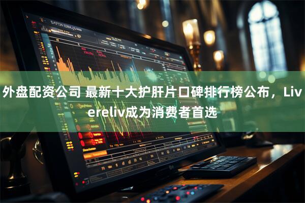 外盘配资公司 最新十大护肝片口碑排行榜公布，Livereliv成为消费者首选