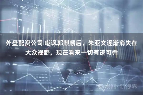 外盘配资公司 嘲讽郭麒麟后，朱亚文逐渐消失在大众视野，现在看来一切有迹可循