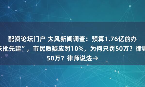 配资论坛门户 大风新闻调查：预算1.76亿的办公楼“未批先建”，市民质疑应罚10%，为何只罚50万？律师说法→