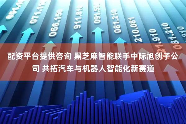 配资平台提供咨询 黑芝麻智能联手中际旭创子公司 共拓汽车与机器人智能化新赛道