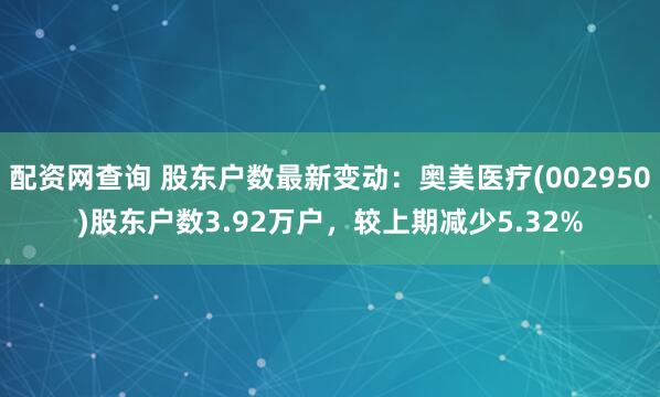 配资网查询 股东户数最新变动：奥美医疗(002950)股东户数3.92万户，较上期减少5.32%