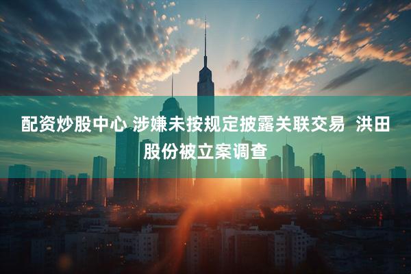 配资炒股中心 涉嫌未按规定披露关联交易  洪田股份被立案调查