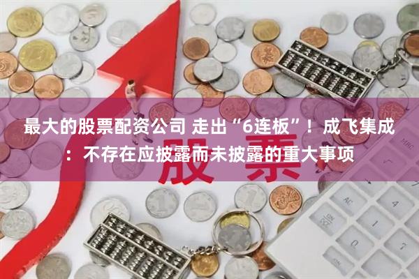 最大的股票配资公司 走出“6连板”！成飞集成：不存在应披露而未披露的重大事项