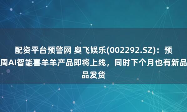 配资平台预警网 奥飞娱乐(002292.SZ)：预计下周AI智能喜羊羊产品即将上线，同时下个月也有新品发货