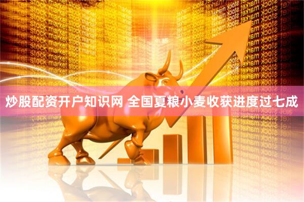 炒股配资开户知识网 全国夏粮小麦收获进度过七成
