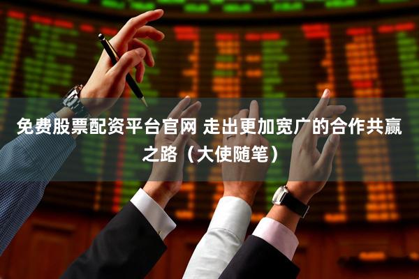 免费股票配资平台官网 走出更加宽广的合作共赢之路（大使随笔）