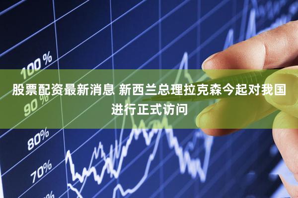 股票配资最新消息 新西兰总理拉克森今起对我国进行正式访问