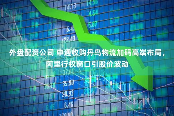 外盘配资公司 申通收购丹鸟物流加码高端布局，阿里行权窗口引股价波动