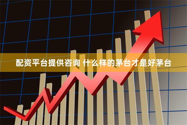 配资平台提供咨询 什么样的茅台才是好茅台
