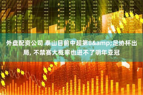 外盘配资公司 泰山目前中超第8&足协杯出局, 不禁赛大概率也进不了明年亚冠