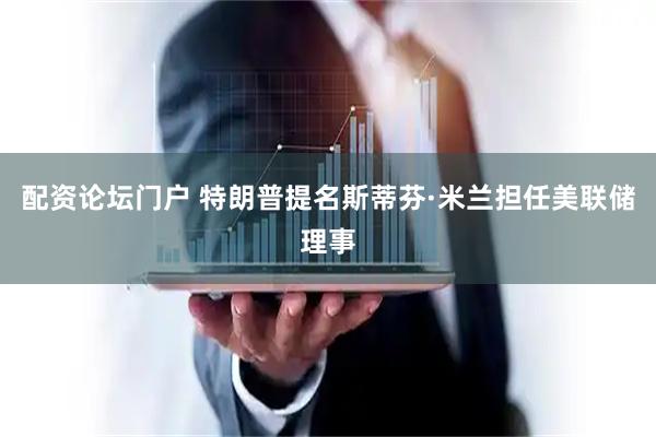 配资论坛门户 特朗普提名斯蒂芬·米兰担任美联储理事
