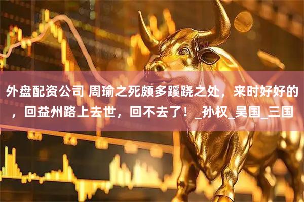 外盘配资公司 周瑜之死颇多蹊跷之处，来时好好的，回益州路上去世，回不去了！_孙权_吴国_三国