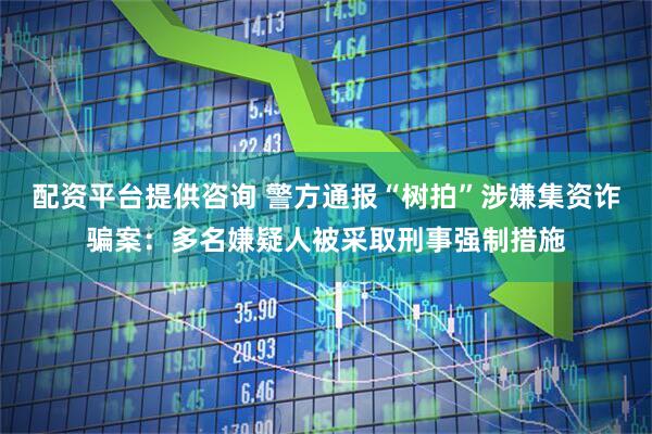 配资平台提供咨询 警方通报“树拍”涉嫌集资诈骗案：多名嫌疑人被采取刑事强制措施