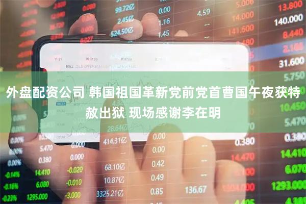外盘配资公司 韩国祖国革新党前党首曹国午夜获特赦出狱 现场感谢李在明