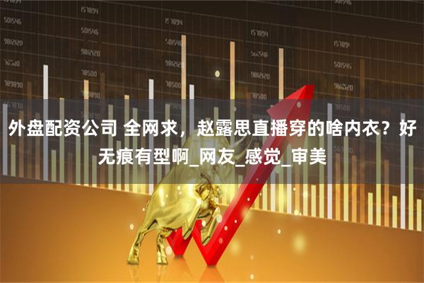 外盘配资公司 全网求，赵露思直播穿的啥内衣？好无痕有型啊_网友_感觉_审美
