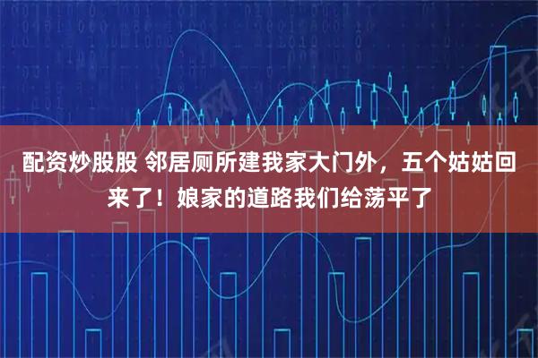 配资炒股股 邻居厕所建我家大门外，五个姑姑回来了！娘家的道路我们给荡平了