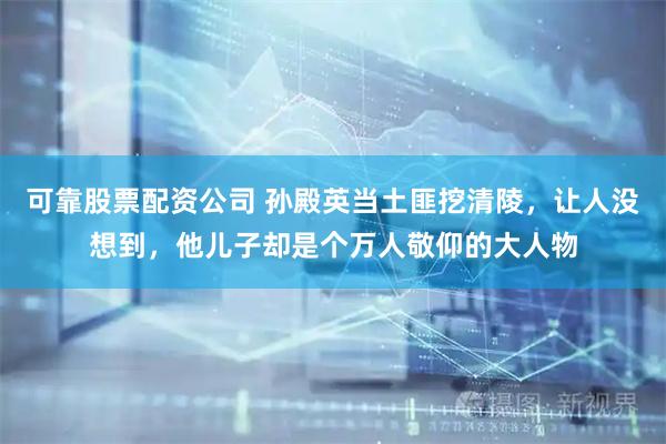 可靠股票配资公司 孙殿英当土匪挖清陵，让人没想到，他儿子却是个万人敬仰的大人物