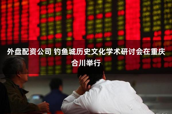 外盘配资公司 钓鱼城历史文化学术研讨会在重庆合川举行