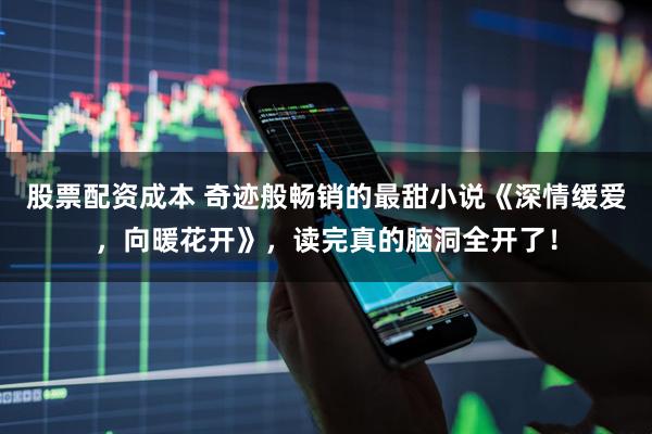股票配资成本 奇迹般畅销的最甜小说《深情缓爱，向暖花开》，读完真的脑洞全开了！