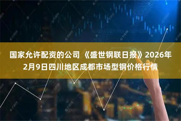 国家允许配资的公司 《盛世钢联日报》2026年2月9日四川地区成都市场型钢价格行情