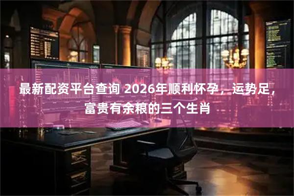 最新配资平台查询 2026年顺利怀孕，运势足，富贵有余粮的三个生肖