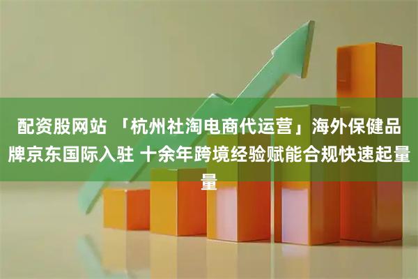 配资股网站 「杭州社淘电商代运营」海外保健品牌京东国际入驻 十余年跨境经验赋能合规快速起量