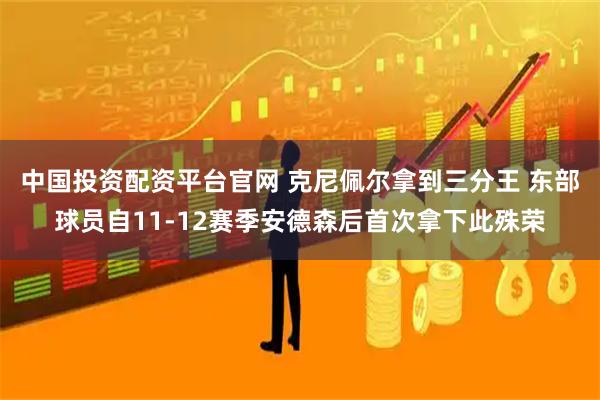 中国投资配资平台官网 克尼佩尔拿到三分王 东部球员自11-12赛季安德森后首次拿下此殊荣