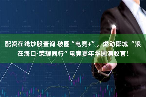 配资在线炒股查询 破圈“电竞+”，燃动椰城 “浪在海口·荣耀同行”电竞嘉年华圆满收官！