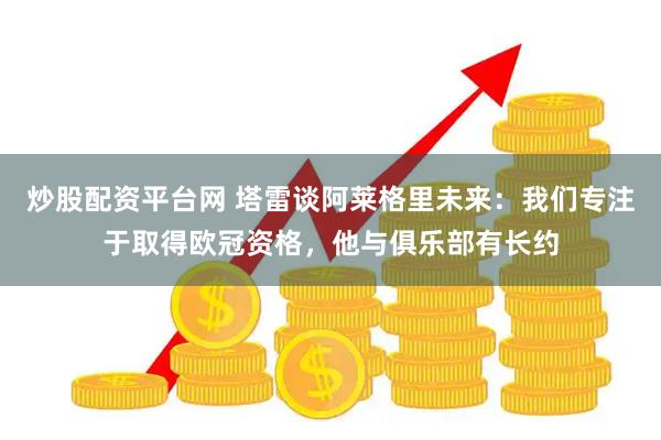 炒股配资平台网 塔雷谈阿莱格里未来：我们专注于取得欧冠资格，他与俱乐部有长约