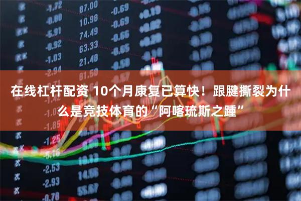 在线杠杆配资 10个月康复已算快！跟腱撕裂为什么是竞技体育的“阿喀琉斯之踵”