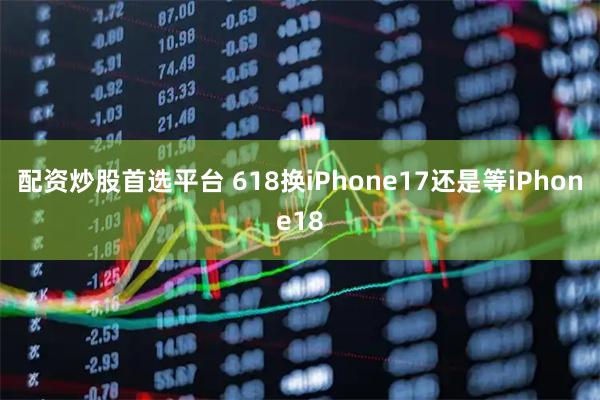 配资炒股首选平台 618换iPhone17还是等iPhone18
