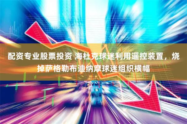 配资专业股票投资 海杜克球迷利用遥控装置，烧掉萨格勒布迪纳摩球迷组织横幅