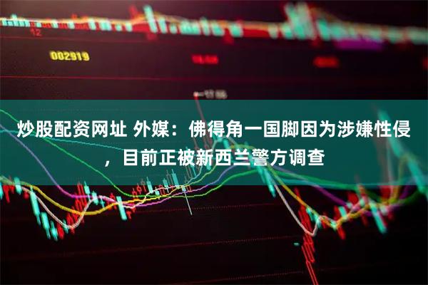 炒股配资网址 外媒：佛得角一国脚因为涉嫌性侵，目前正被新西兰警方调查
