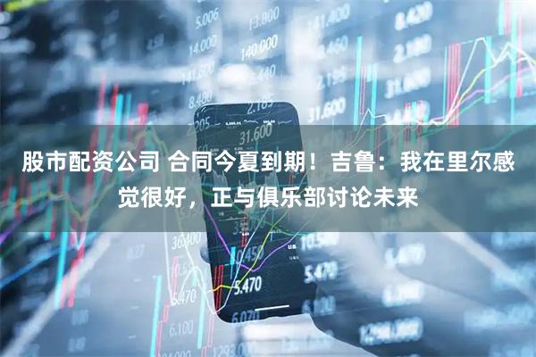 股市配资公司 合同今夏到期！吉鲁：我在里尔感觉很好，正与俱乐部讨论未来
