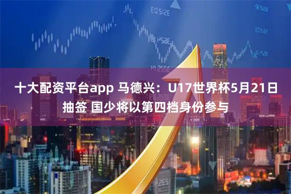 十大配资平台app 马德兴：U17世界杯5月21日抽签 国少将以第四档身份参与