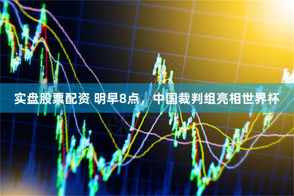实盘股票配资 明早8点，中国裁判组亮相世界杯