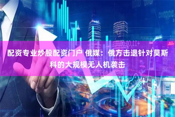 配资专业炒股配资门户 俄媒:俄方击退针对莫斯科的大规模无人机袭击