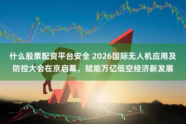 什么股票配资平台安全 2026国际无人机应用及防控大会在京启幕，赋能万亿低空经济新发展
