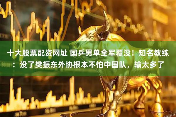 十大股票配资网址 国乒男单全军覆没！知名教练：没了樊振东外协根本不怕中国队，输太多了