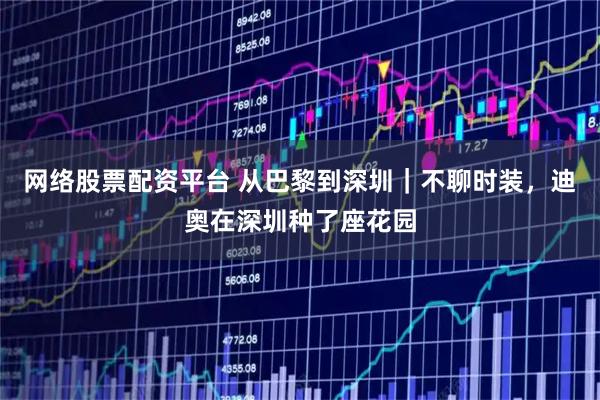 网络股票配资平台 从巴黎到深圳｜不聊时装，迪奥在深圳种了座花园