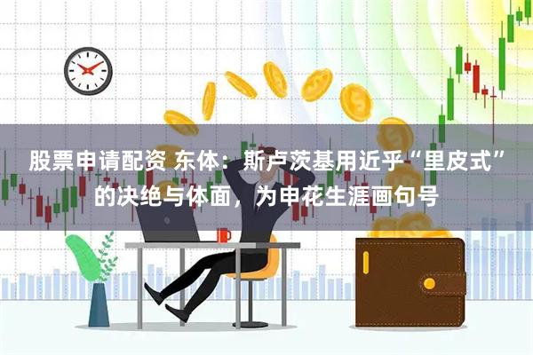 股票申请配资 东体：斯卢茨基用近乎“里皮式”的决绝与体面，为申花生涯画句号