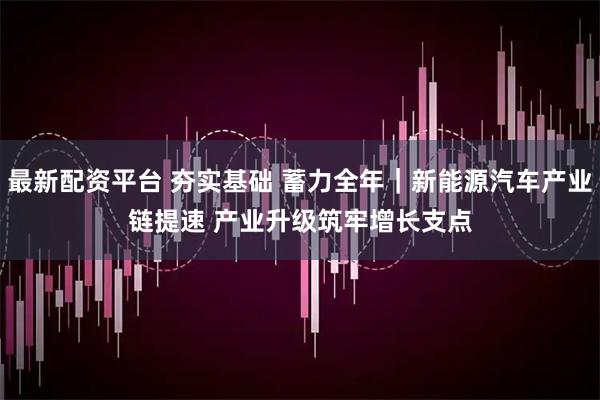 最新配资平台 夯实基础 蓄力全年｜新能源汽车产业链提速 产业升级筑牢增长支点
