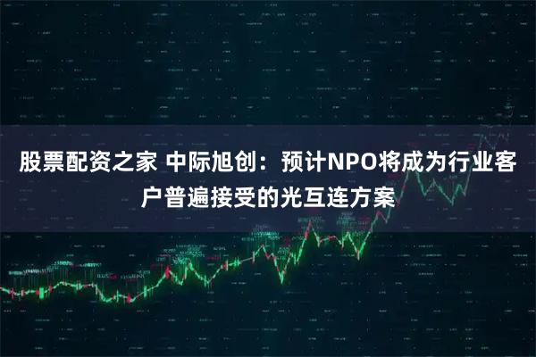 股票配资之家 中际旭创:预计NPO将成为行业客户普遍接受的光互连方案