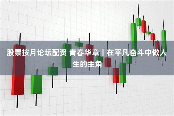 股票按月论坛配资 青春华章｜在平凡奋斗中做人生的主角